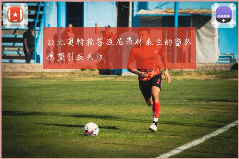 拉比奥特抢答迈尼昂对米兰的留队愿望引发关注