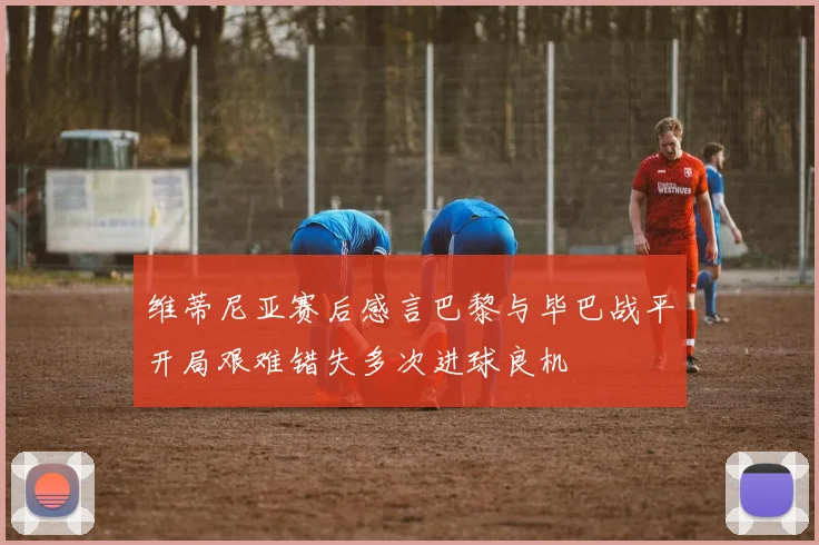 维蒂尼亚赛后感言巴黎与毕巴战平开局艰难错失多次进球良机