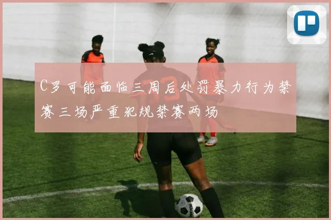 C罗可能面临三周后处罚暴力行为禁赛三场严重犯规禁赛两场