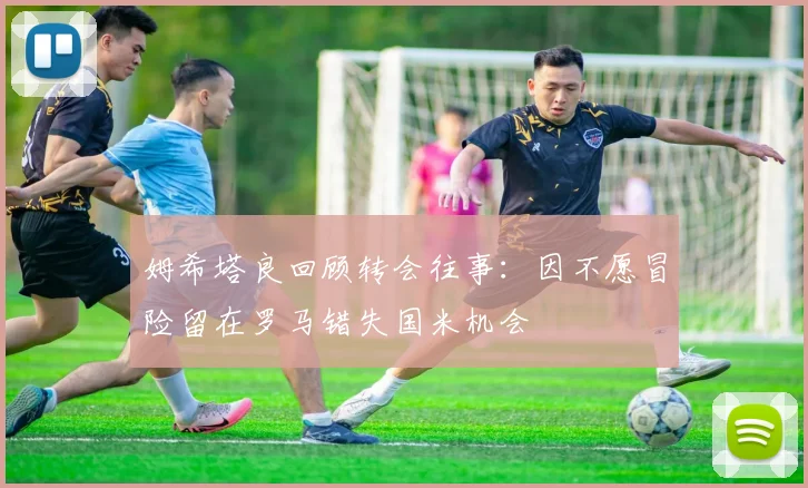 姆希塔良回顾转会往事：因不愿冒险留在罗马错失国米机会