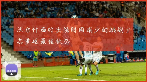 沃尔什面对出场时间减少的挑战立志重返最佳状态