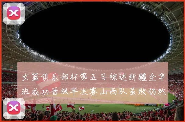 女篮俱乐部杯第五日综述新疆全华班成功晋级半决赛山西队虽败仍然晋级