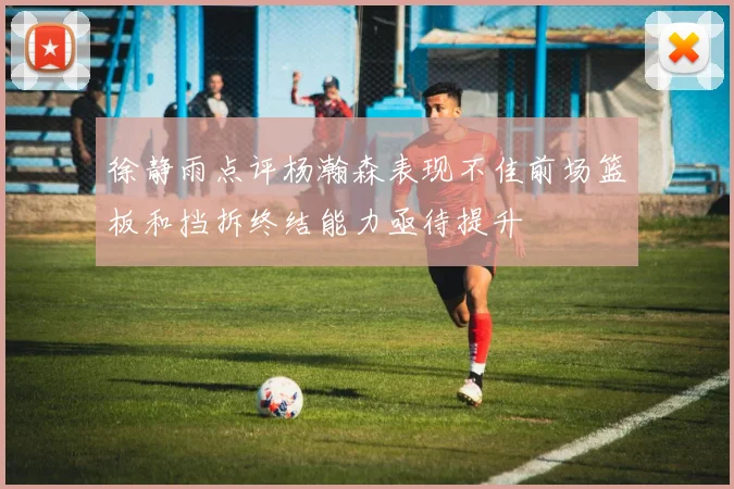 徐静雨点评杨瀚森表现不佳前场篮板和挡拆终结能力亟待提升