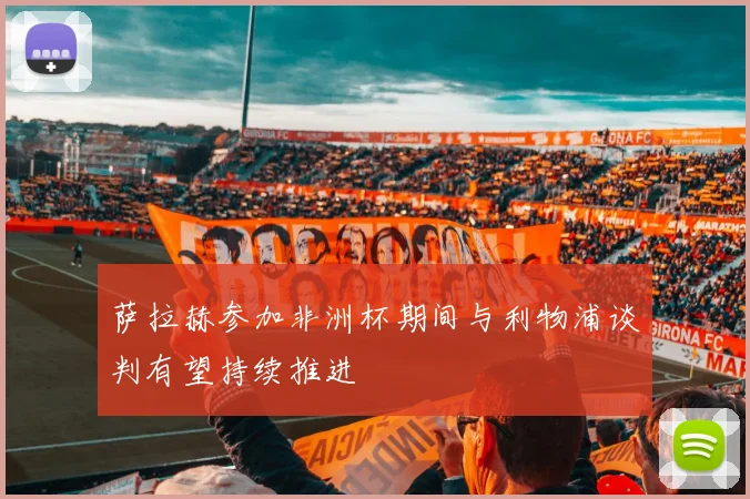 萨拉赫参加非洲杯期间与利物浦谈判有望持续推进