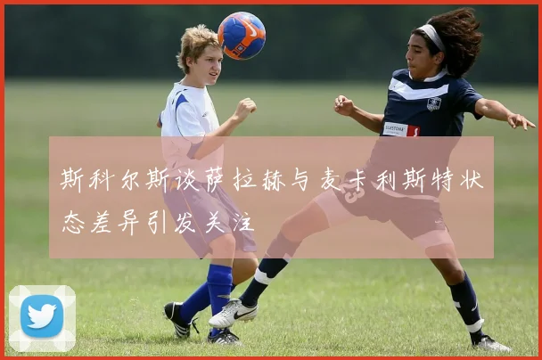 斯科尔斯谈萨拉赫与麦卡利斯特状态差异引发关注