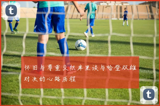 怀旧与尊重交织库里谈与哈登双雄对决的心路历程