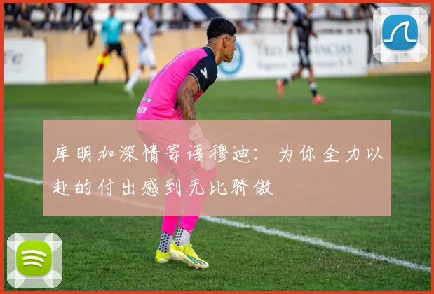 库明加深情寄语穆迪：为你全力以赴的付出感到无比骄傲