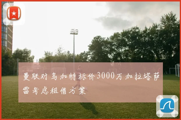 曼联对乌加特标价3000万加拉塔萨雷考虑租借方案