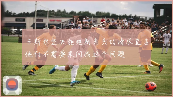 卡斯尔坚决拒绝剃光头的请求直言他们不需要来问我这个问题