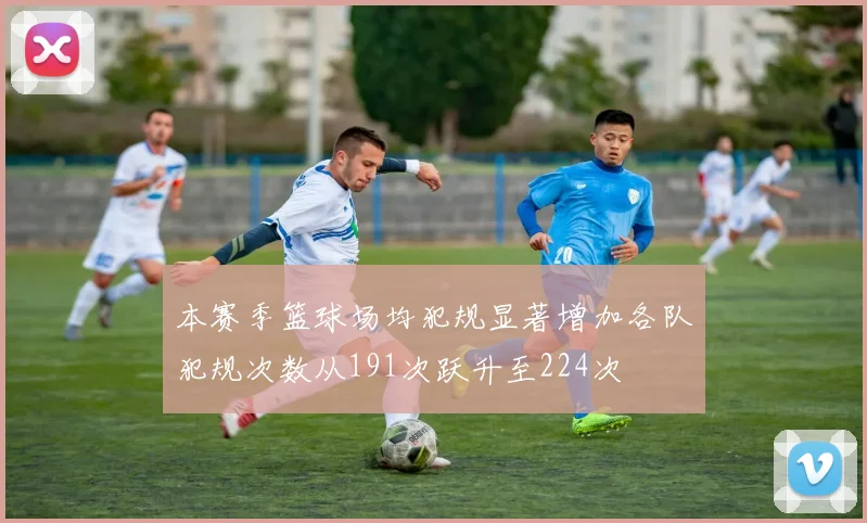 本赛季篮球场均犯规显著增加各队犯规次数从191次跃升至224次