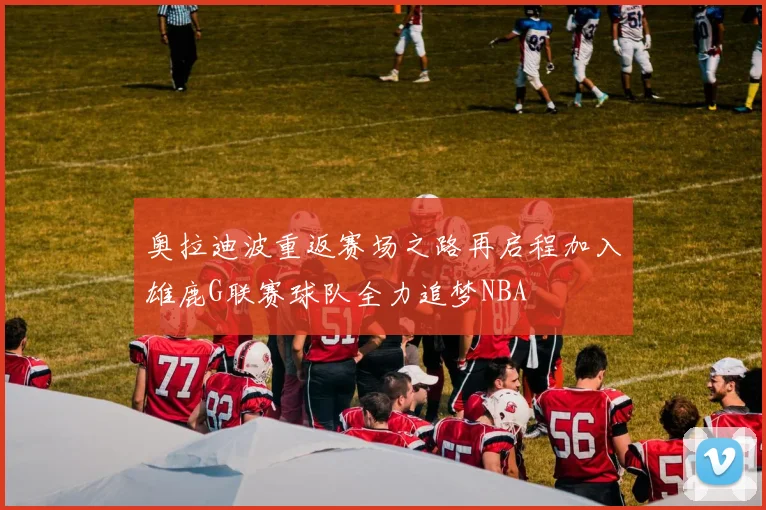 奥拉迪波重返赛场之路再启程加入雄鹿G联赛球队全力追梦NBA