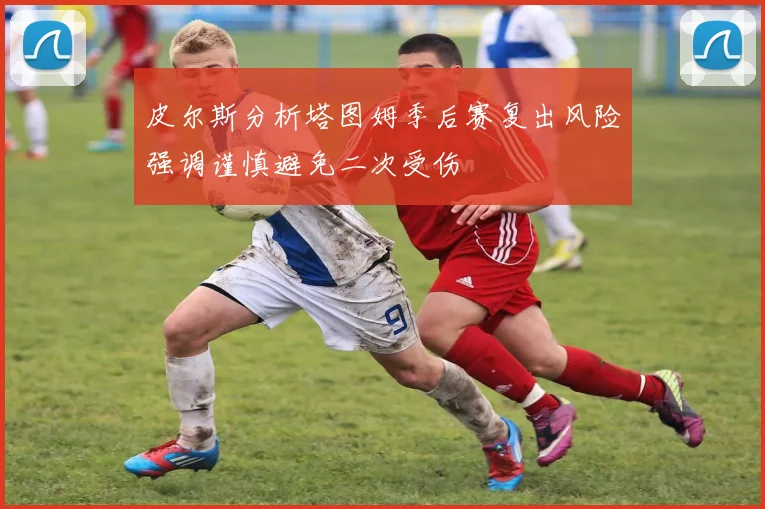 皮尔斯分析塔图姆季后赛复出风险强调谨慎避免二次受伤