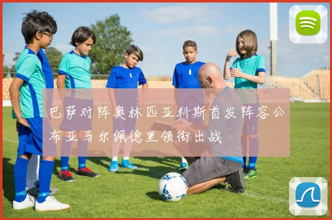 巴萨对阵奥林匹亚科斯首发阵容公布亚马尔佩德里领衔出战