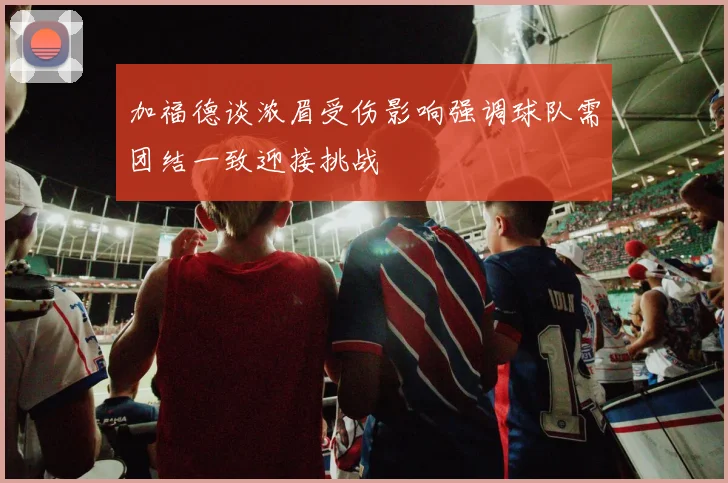 加福德谈浓眉受伤影响强调球队需团结一致迎接挑战