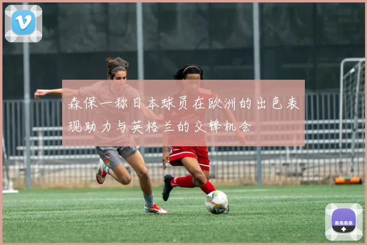 森保一称日本球员在欧洲的出色表现助力与英格兰的交锋机会