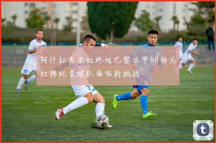 阿什拉夫染红终结巴黎法甲60场无红牌纪录球队面临新挑战